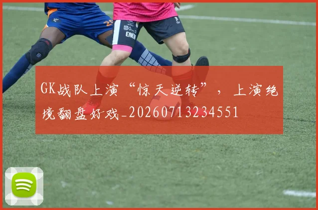 GK战队上演“惊天逆转”，上演绝境翻盘好戏_20260713234551