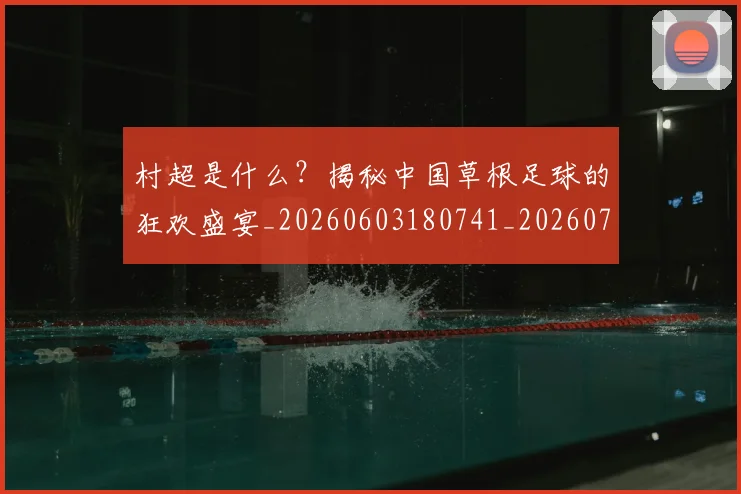 村超是什么？揭秘中国草根足球的狂欢盛宴_20260603180741_20260731175438