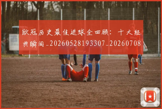 欧冠历史最佳进球全回顾:十大经典瞬间_20260528193307_20260708190505