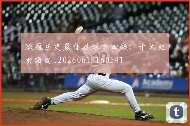 欧冠历史最佳进球全回顾：十大经典瞬间_20260619160541