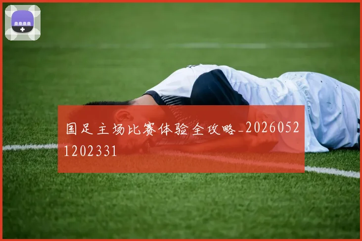 国足主场比赛体验全攻略_20260521202331