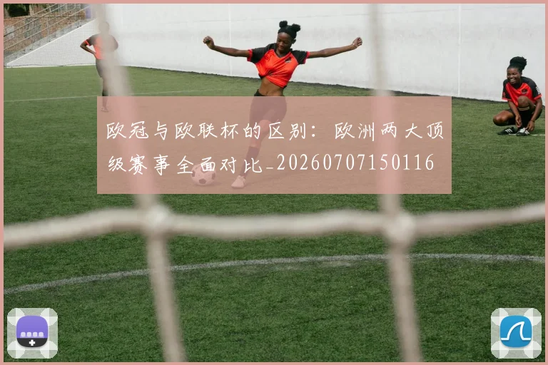 欧冠与欧联杯的区别：欧洲两大顶级赛事全面对比_20260707150116
