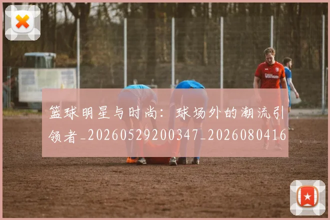 篮球明星与时尚：球场外的潮流引领者_20260529200347_20260804164058