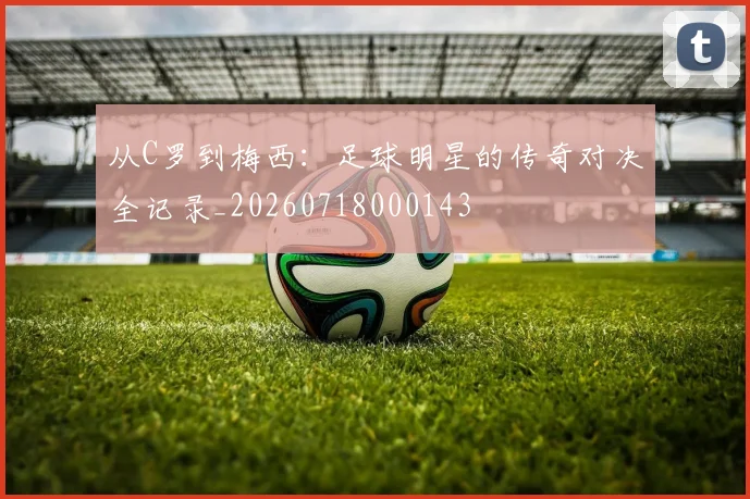 从C罗到梅西：足球明星的传奇对决全记录_20260718000143