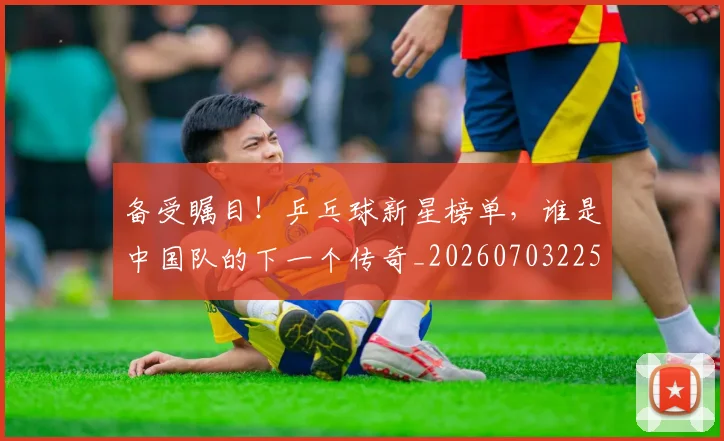 备受瞩目！乒乓球新星榜单，谁是中国队的下一个传奇_20260703225347_20260719171201