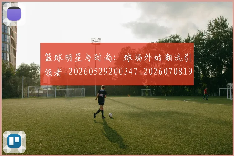 篮球明星与时尚：球场外的潮流引领者_20260529200347_20260708195947