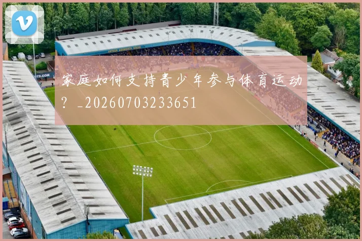 家庭如何支持青少年参与体育运动？_20260703233651