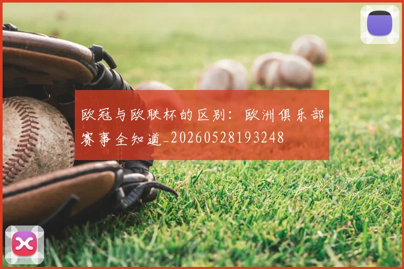 欧冠与欧联杯的区别：欧洲俱乐部赛事全知道_20260528193248
