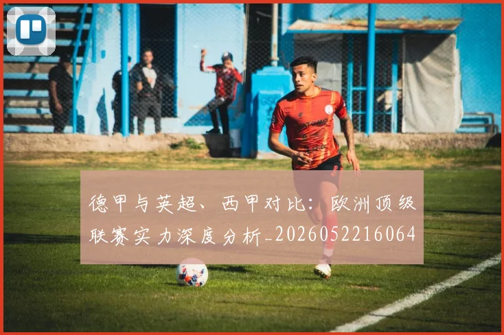 德甲与英超、西甲对比：欧洲顶级联赛实力深度分析_20260522160641_20260722160555