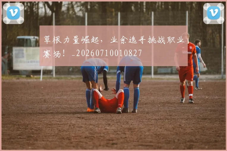 草根力量崛起，业余选手挑战职业赛场！_20260710010827